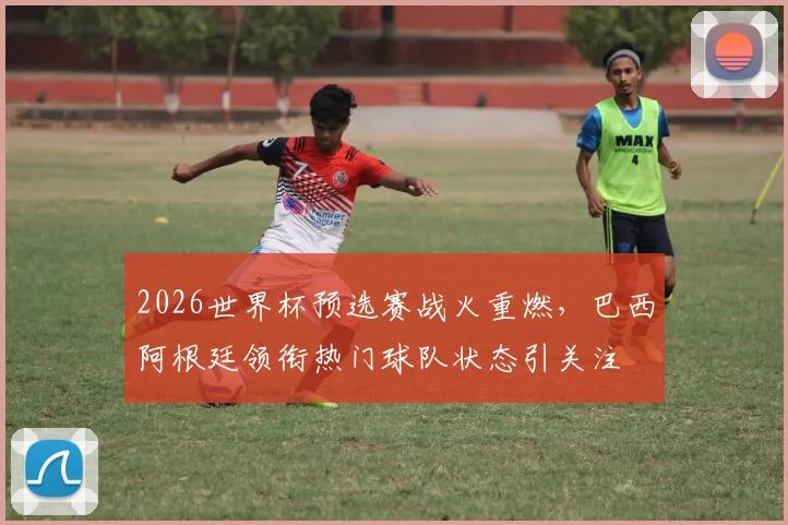 2026世界杯预选赛战火重燃，巴西阿根廷领衔热门球队状态引关注