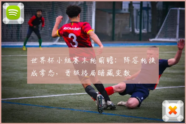 世界杯小组赛末轮前瞻：阵容轮换成常态，晋级格局暗藏变数