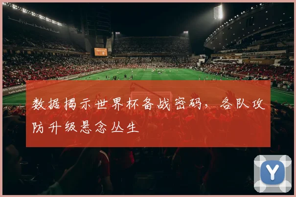数据揭示世界杯备战密码，各队攻防升级悬念丛生