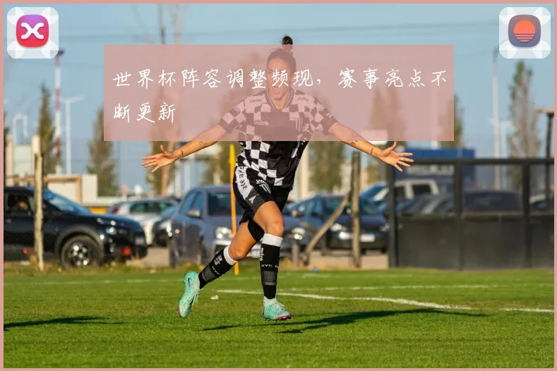 世界杯阵容调整频现，赛事亮点不断更新