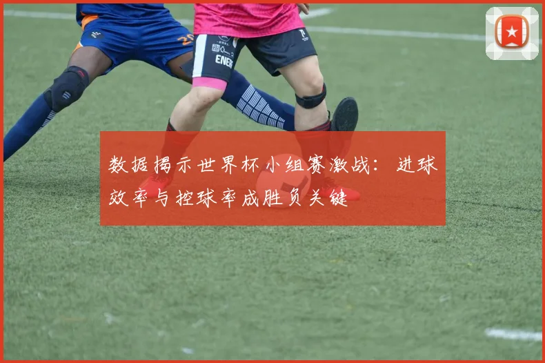 数据揭示世界杯小组赛激战：进球效率与控球率成胜负关键