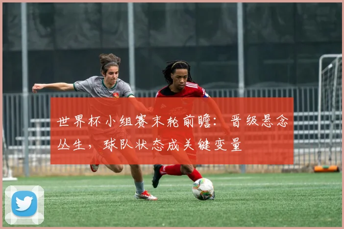 世界杯小组赛末轮前瞻：晋级悬念丛生，球队状态成关键变量